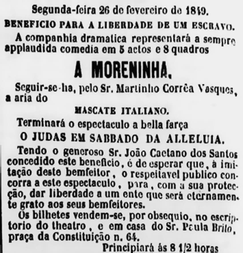 Figura 3 - recorte de jornal em preto e branco que contem o seguinte anúncio: “Segunda-feira de fevereiro de 1849. Benefício para a liberdade de um escravo. A companhia dramática representará a sempre aplaudida comédia em 5 atos e 8 quadros. A Moreninha. Seguir-se-a, pelo Sr. Martinho Corrêa Vasques, a a aria do Mascate italiano. Terminará o espetáculo a bela farsa O Judas em sábado da aleluia. Tendo o generoso Sr. João Caetano dos Santos concedido este benefício, é de esperar que, a imitação deste benfeitor, o respeitável público concorra a este espetáculo, para, com a sua proteção das liberdade  a um ente que será eternamente grato aos seus benfeitores. Os bilhetes vendem-se, por obséquio, no escritório do teatro, e em casa do Sr. Paula Brito, praça da Constituição n. 64. Principiará às 8 e meia horas.”